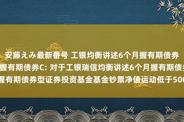 安藤えみ最新番号 工银均衡讲述6个月握有期债券A,工银均衡讲述6个月握有期债券C: 对于工银瑞信均衡讲述6个月握有期债券型证券投资基金基金钞票净值运动低于5000万元的领导性公告