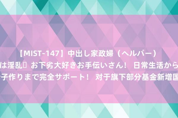 【MIST-147】中出し家政婦(ヘルパー) 清楚で美人な出張家政婦は淫乱・お下劣大好きお手伝いさん! 日常生活から夜の性活で子作りまで完全サポート! 对于旗下部分基金新增国金证券为一级来回商代理机构的公告
