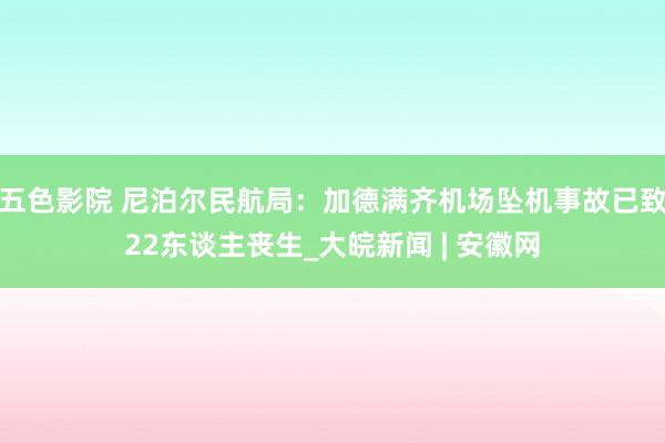 五色影院 尼泊尔民航局：加德满齐机场坠机事故已致22东谈主丧生_大皖新闻 | 安徽网
