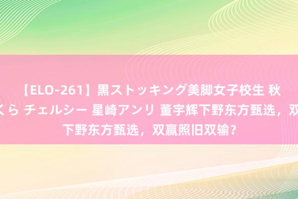 【ELO-261】黒ストッキング美脚女子校生 秋本レオナ さくら チェルシー 星崎アンリ 董宇辉下野东方甄选，双赢照旧双输？