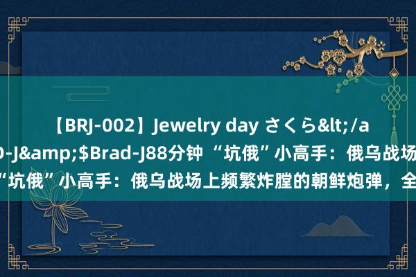 【BRJ-002】Jewelry day さくら</a>2009-09-04BRAD-J&$Brad-J88分钟 “坑俄”小高手：俄乌战场上频繁炸膛的朝鲜炮弹，全是逾期货？