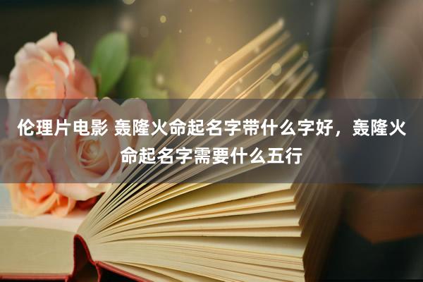 伦理片电影 轰隆火命起名字带什么字好，轰隆火命起名字需要什么五行