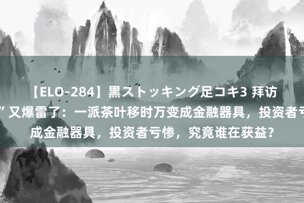 【ELO-284】黒ストッキング足コキ3 拜访！广州芳村“金融茶”又爆雷了：一派茶叶移时万变成金融器具，投资者亏惨，究竟谁在获益？