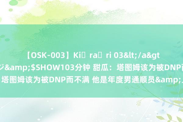 【OSK-003】Ki・ra・ri 03</a>2008-06-14プレステージ&$SHOW103分钟 甜瓜：塔图姆该为被DNP而不满 他是年度男通顺员&上一届的中枢