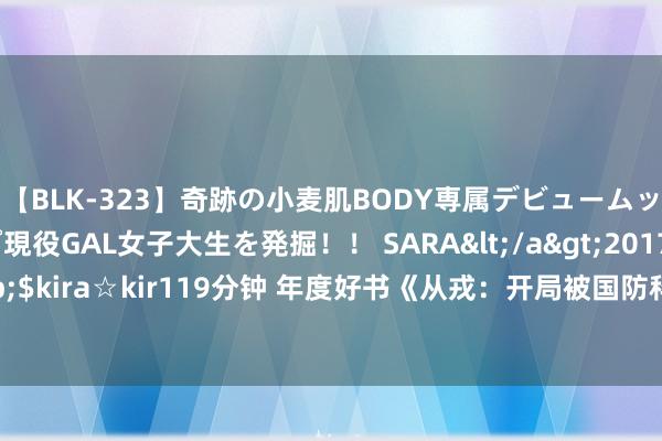 【BLK-323】奇跡の小麦肌BODY専属デビュームッチリ爆乳Gカップ現役GAL女子大生を発掘！！ SARA</a>2017-07-29kira☆kira&$kira☆kir119分钟 年度好书《从戎：开局被国防科大特招》，立凌云志，踏破烟消火灭江山！