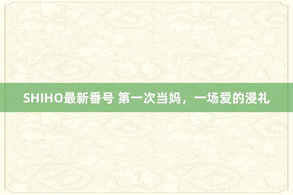 SHIHO最新番号 第一次当妈，一场爱的浸礼