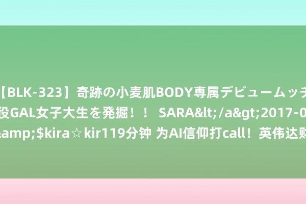 【BLK-323】奇跡の小麦肌BODY専属デビュームッチリ爆乳Gカップ現役GAL女子大生を発掘！！ SARA</a>2017-07-29kira☆kira&$kira☆kir119分钟 为AI信仰打call！英伟达财报重磅来袭，华尔街看涨呼声飞扬