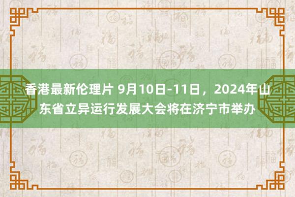 香港最新伦理片 9月10日-11日，2024年山东省立异运行发展大会将在济宁市举办