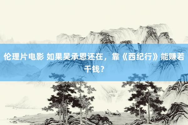 伦理片电影 如果吴承恩还在，靠《西纪行》能赚若干钱？