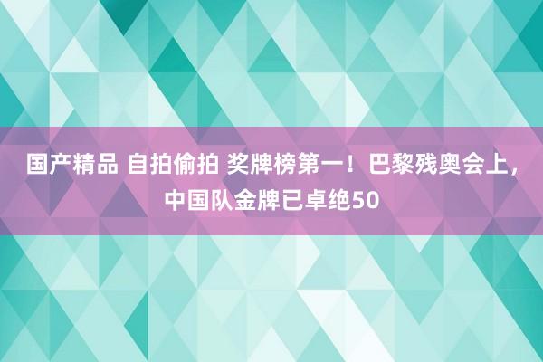 国产精品 自拍偷拍 奖牌榜第一！巴黎残奥会上，中国队金牌已卓绝50