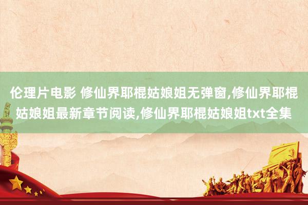 伦理片电影 修仙界耶棍姑娘姐无弹窗，修仙界耶棍姑娘姐最新章节阅读，修仙界耶棍姑娘姐txt全集