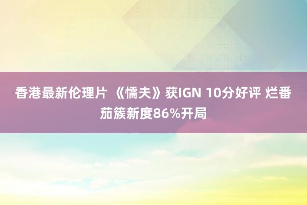 香港最新伦理片 《懦夫》获IGN 10分好评 烂番茄簇新度86%开局