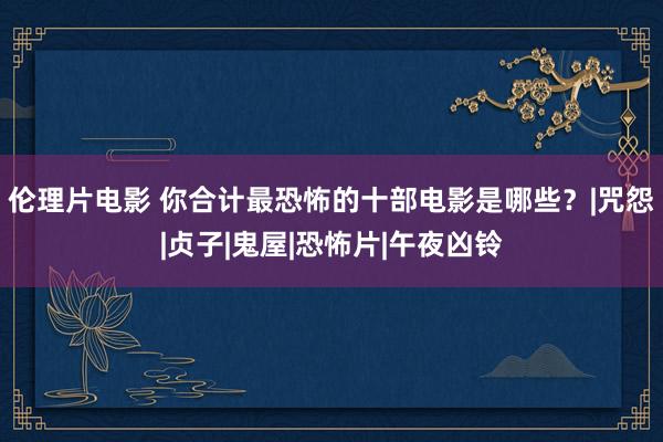 伦理片电影 你合计最恐怖的十部电影是哪些？|咒怨|贞子|鬼屋|恐怖片|午夜凶铃