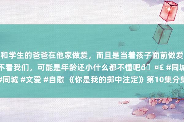 和学生的爸爸在他家做爱,而且是当着孩子面前做爱,太刺激了,孩子完全不看我们,可能是年龄还小什么都不懂吧🤣 #同城 #文爱 #自慰 《你是我的掷中注定》第10集分集剧情先容(共45集)
