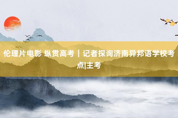 伦理片电影 纵贯高考｜记者探询济南异邦语学校考点|主考