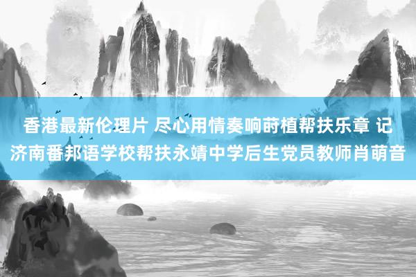 香港最新伦理片 尽心用情奏响莳植帮扶乐章 记济南番邦语学校帮扶永靖中学后生党员教师肖萌音