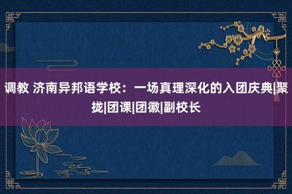 调教 济南异邦语学校：一场真理深化的入团庆典|聚拢|团课|团徽|副校长