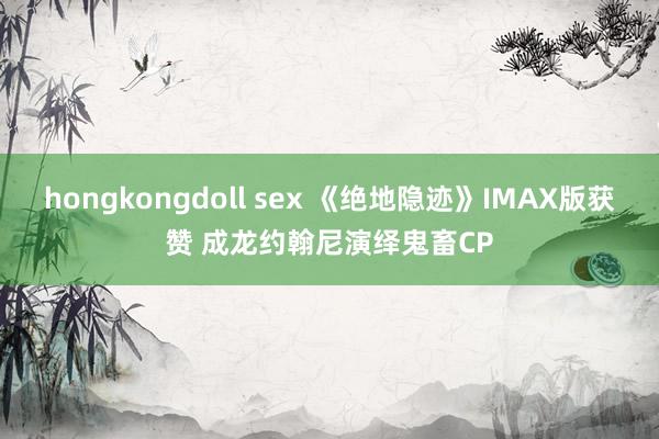 hongkongdoll sex 《绝地隐迹》IMAX版获赞 成龙约翰尼演绎鬼畜CP