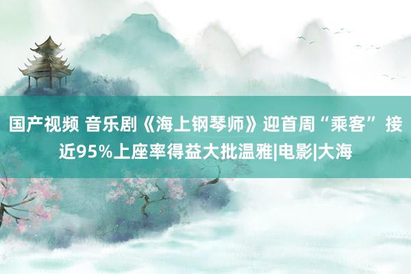 国产视频 音乐剧《海上钢琴师》迎首周“乘客” 接近95%上座率得益大批温雅|电影|大海
