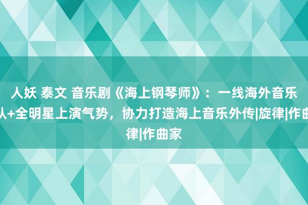 人妖 泰文 音乐剧《海上钢琴师》：一线海外音乐团队+全明星上演气势，协力打造海上音乐外传|旋律|作曲家