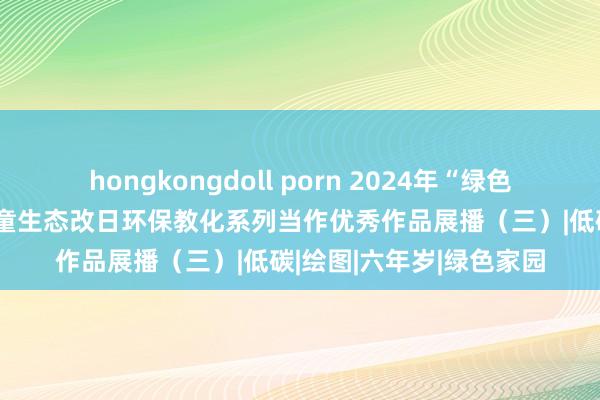 hongkongdoll porn 2024年“绿色生活 蓝色改日”少年儿童生态改日环保教化系列当作优秀作品展播（三）|低碳|绘图|六年岁|绿色家园