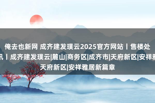 俺去也新网 成齐建发璞云2025官方网站丨售楼处丨楼盘资讯丨成齐建发璞云|麓山|商务区|成齐市|天府新区|安祥雅居新篇章