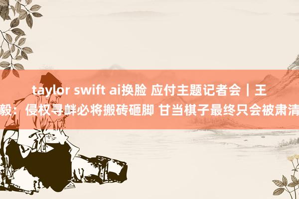 taylor swift ai换脸 应付主题记者会｜王毅：侵权寻衅必将搬砖砸脚 甘当棋子最终只会被肃清