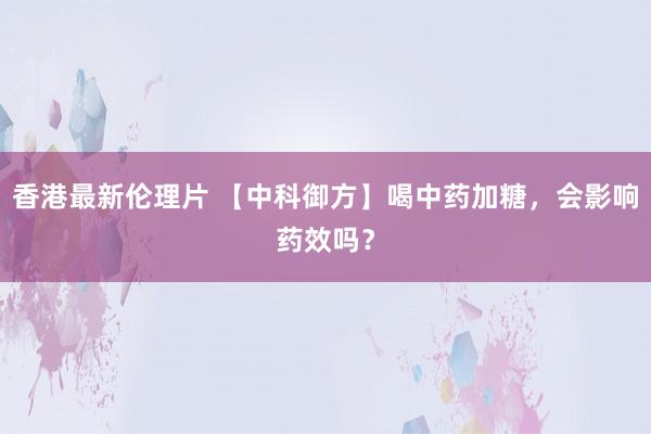 香港最新伦理片 【中科御方】喝中药加糖，会影响药效吗？