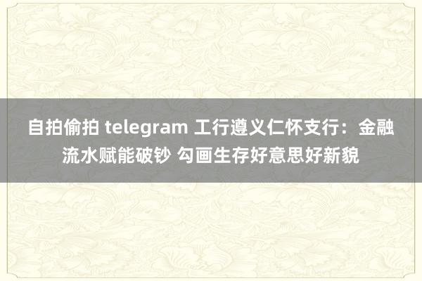 自拍偷拍 telegram 工行遵义仁怀支行：金融流水赋能破钞 勾画生存好意思好新貌