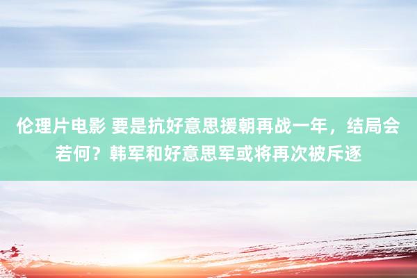 伦理片电影 要是抗好意思援朝再战一年，结局会若何？韩军和好意思军或将再次被斥逐