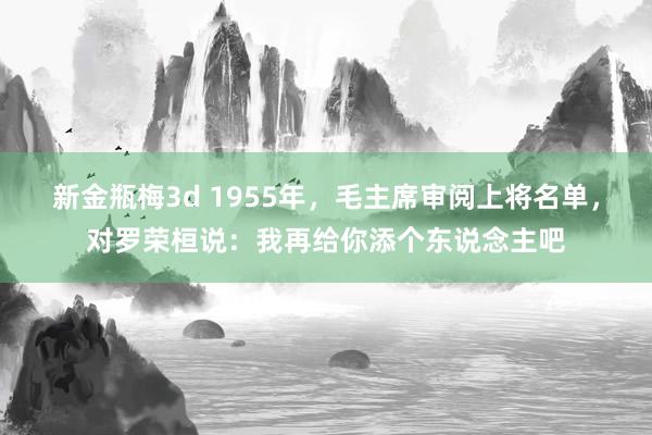 新金瓶梅3d 1955年，毛主席审阅上将名单，对罗荣桓说：我再给你添个东说念主吧