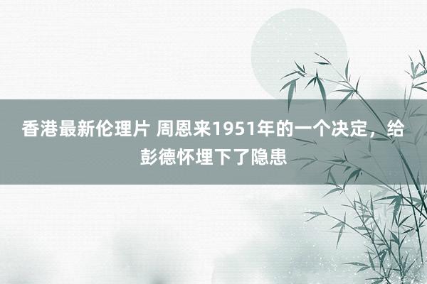 香港最新伦理片 周恩来1951年的一个决定，给彭德怀埋下了隐患