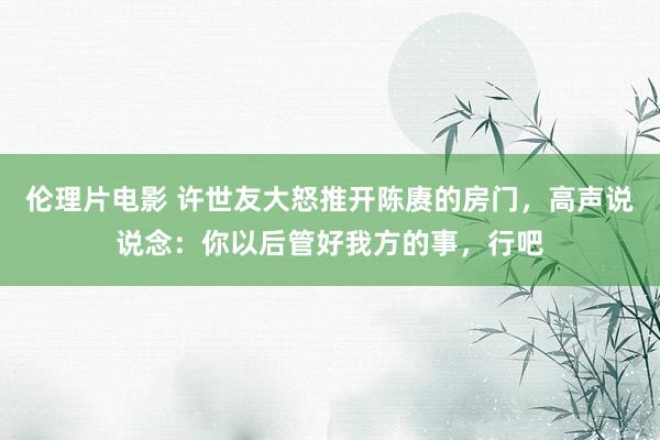 伦理片电影 许世友大怒推开陈赓的房门，高声说说念：你以后管好我方的事，行吧