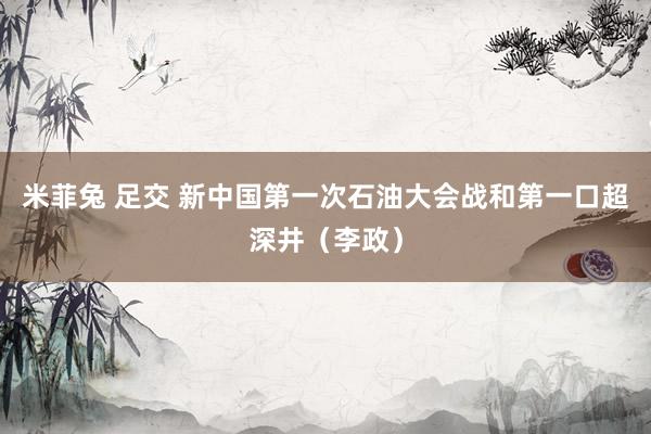 米菲兔 足交 新中国第一次石油大会战和第一口超深井（李政）