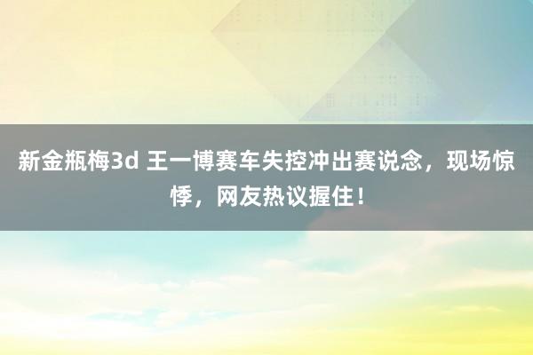 新金瓶梅3d 王一博赛车失控冲出赛说念，现场惊悸，网友热议握住！