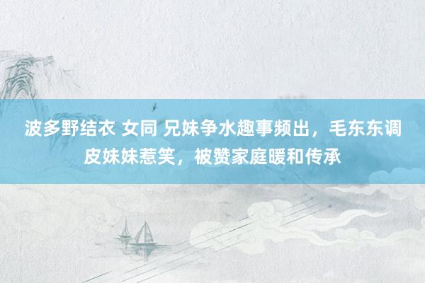 波多野结衣 女同 兄妹争水趣事频出，毛东东调皮妹妹惹笑，被赞家庭暖和传承