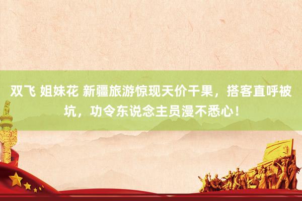 双飞 姐妹花 新疆旅游惊现天价干果，搭客直呼被坑，功令东说念主员漫不悉心！