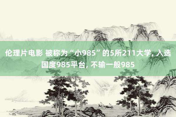 伦理片电影 被称为“小985”的5所211大学， 入选国度985平台， 不输一般985