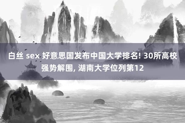 白丝 sex 好意思国发布中国大学排名! 30所高校强势解围， 湖南大学位列第12