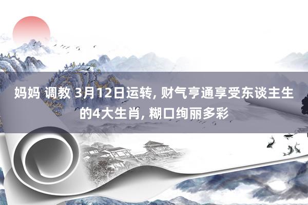 妈妈 调教 3月12日运转， 财气亨通享受东谈主生的4大生肖， 糊口绚丽多彩