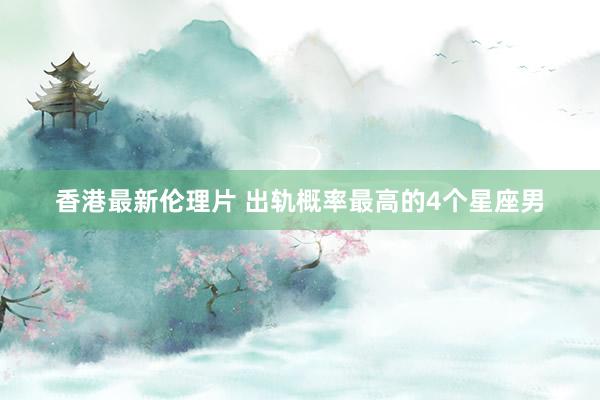 香港最新伦理片 出轨概率最高的4个星座男