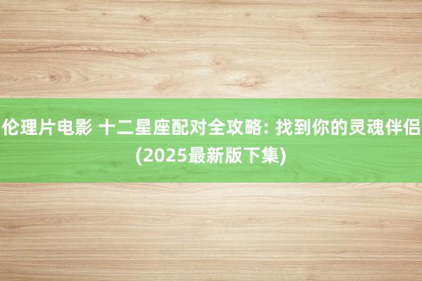 伦理片电影 十二星座配对全攻略: 找到你的灵魂伴侣(2025最新版下集)