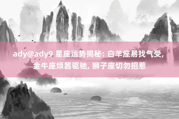 ady@ady9 星座运势揭秘: 白羊座易找气受， 金牛座烦嚣驱驰， 狮子座切勿招惹