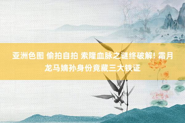 亚洲色图 偷拍自拍 索隆血脉之谜终破解! 霜月龙马嫡孙身份竟藏三大铁证