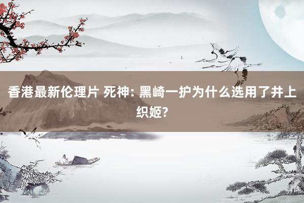 香港最新伦理片 死神: 黑崎一护为什么选用了井上织姬?