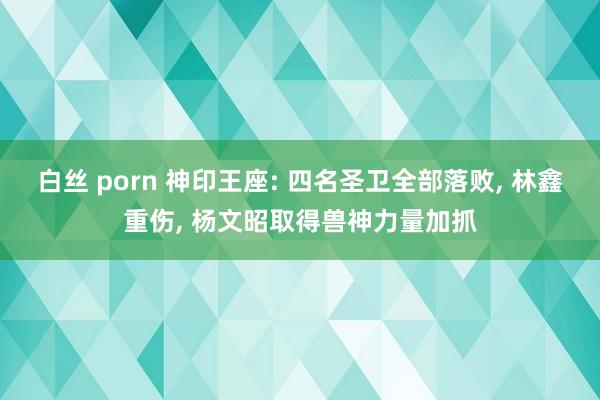 白丝 porn 神印王座: 四名圣卫全部落败， 林鑫重伤， 杨文昭取得兽神力量加抓