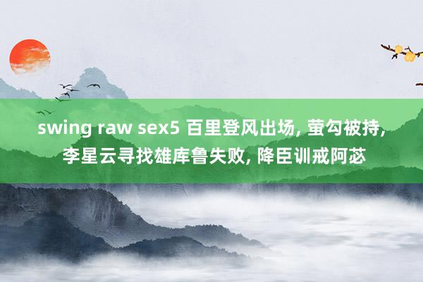 swing raw sex5 百里登风出场， 萤勾被持， 李星云寻找雄库鲁失败， 降臣训戒阿苾