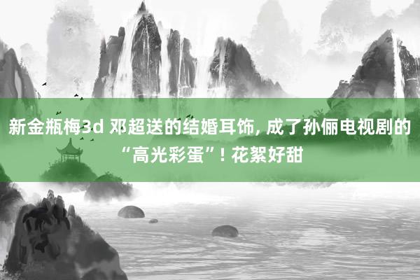 新金瓶梅3d 邓超送的结婚耳饰， 成了孙俪电视剧的“高光彩蛋”! 花絮好甜