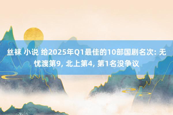 丝袜 小说 给2025年Q1最佳的10部国剧名次: 无忧渡第9， 北上第4， 第1名没争议