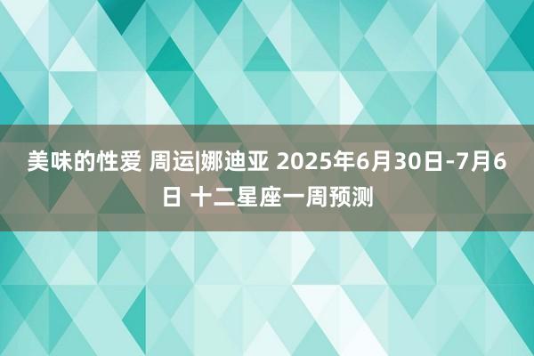 美味的性爱 周运|娜迪亚 2025年6月30日-7月6日 十二星座一周预测
